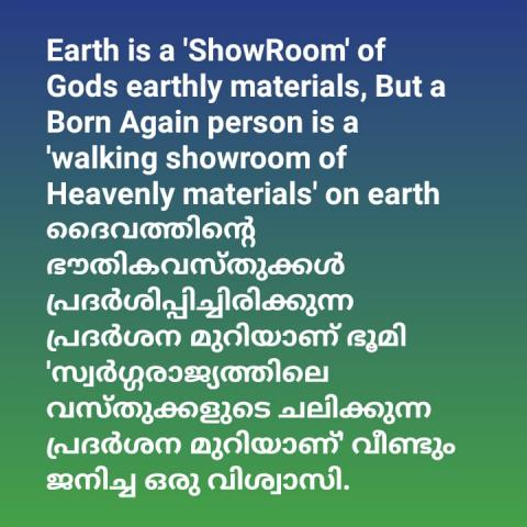 Earth is a 'ShowRoom' of God's earthly materials, But a Born Again person is a 'walking showroom of Heavenly materials' on earth.    ദൈവത്തിന്റെ ഭൗതിക വസ്തുക്കൾ പ്രദർശിപ്പിച്ചിരിക്കുന്ന  പ്രദർശന മുറിയാണ് ഭൂമി , എന്നാൽ 'സ്വർഗരാജ്യത്തിലെ വസ്തുക്കളുടെ ചലിക്കുന്ന പ്രദർശന മുറിയാണ്' വീണ്ടും ജനിച്ച ഒരു വിശ്വാസി.