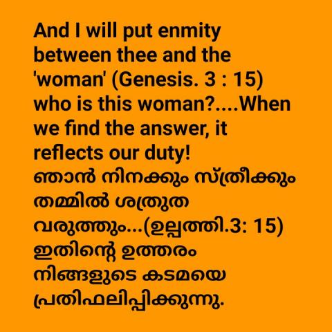 And I will put enmity between thee and the 'woman' (genesis 3:15).Who is this woman?...When we find the answer, it reflects our duty !    ഞാൻ നിനക്കും സ്ത്രീക്കും തമ്മിൽ ശത്രുത വരുത്തും (ഉല്പത്തി 3:15).ആരാണ് ഈ സ്ത്രീ?.. ഇതിന്റെ ഉത്തരം നിങ്ങളുടെ കടമയെ പ്രതിഫലിപ്പിക്കുന്നു !