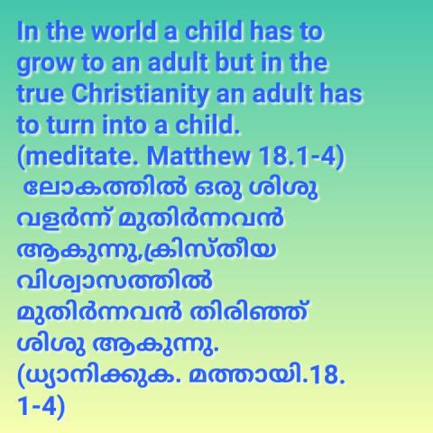 In the world, a child has to grow to an adult. But in the true Christianity an adult has to turn into a child. (Meditate Mathew 18:1-4)    ലോകത്തിൽ ഒരു ശിശു വളർന്ന് മുതിർന്നവൻ ആകുന്നു.ക്രിസ്തീയ വിശ്വാസത്തിൽ മുതിർന്നവർ തിരിഞ്ഞ് ശിശു ആകുന്നു. (ധ്യാനിക്കുക മത്തായി 18:1-4)
