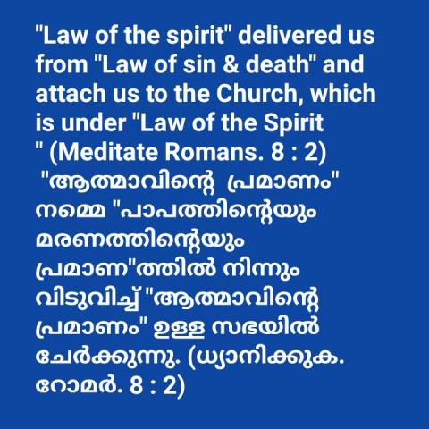 "Law of the spirit" delivered us from "Law of sin & death" and attach us to the Church, which is under "Law of the Spirit " (Meditate Romans. 8 : 2)  "ആത്മാവിന്റെ  പ്രമാണം" നമ്മെ "പാപത്തിന്റെയും മരണത്തിന്റെയും പ്രമാണ"ത്തിൽ നിന്നും വിടുവിച്ച് "ആത്മാവിന്റെ  പ്രമാണം" ഉള്ള സഭയിൽ ചേർക്കുന്നു. (ധ്യാനിക്കുക. റോമർ. 8 : 2)