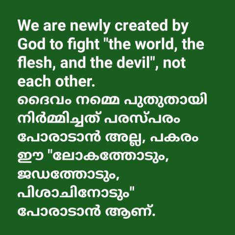 We are newly created by God to fight "the world, the flesh, and the devil", not each other. ദൈവം നമ്മെ പുതുതായി നിർമ്മിച്ചത് പരസ്പരം പോരാടാൻ അല്ല, പകരം ഈ "ലോകത്തോടും, ജഡത്തോടും, പിശാചിനോടും" പോരാടാൻ ആണ്.