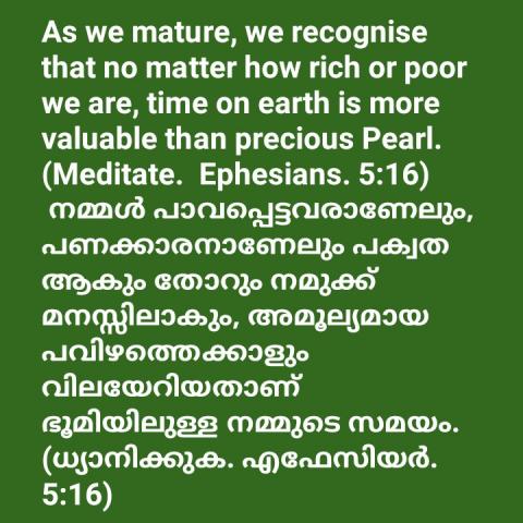 As we mature, we recognize that no matter how rich or poor we are, time on earth is more valuable than precious Pearl. (Meditate.  Ephesians. 5:16)    നമ്മൾ പാവപ്പെട്ടവരാണേലും, പണക്കാരനാണേലും പക്വത ആകും തോറും നമുക്ക് മനസ്സിലാകും, അമൂല്യമായ പവിഴത്തെക്കാളും വിലയേറിയതാണ് ഭൂമിയിലുള്ള നമ്മുടെ സമയം. (ധ്യാനിക്കുക. എഫേസിയർ.5:16)