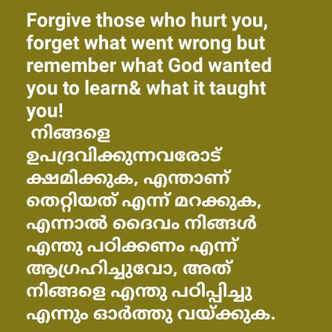 Forgive those who hurt you, forget what went wrong but remember what God wanted you to learn& what it taught you!  നിങ്ങളെ ഉപദ്രവിക്കുന്നവരോട് ക്ഷമിക്കുക, എന്താണ് തെറ്റിയത് എന്ന് മറക്കുക, എന്നാൽ ദൈവം നിങ്ങൾ എന്തു പഠിക്കണം എന്ന് ആഗ്രഹിച്ചുവോ, അത് നിങ്ങളെ എന്തു പഠിപ്പിച്ചു എന്നും ഓർത്തു വയ്ക്കുക