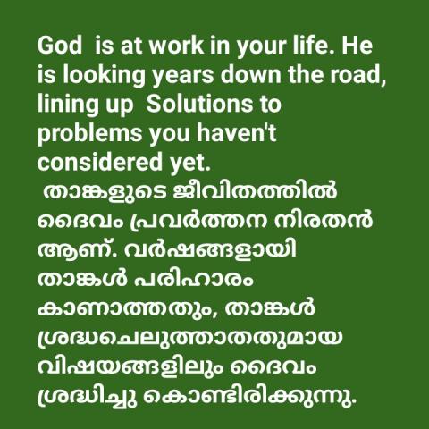 God  is at work in your life. He is looking years down the road, lining up  Solutions to problems you haven't considered yet.  താങ്കളുടെ ജീവിതത്തിൽ ദൈവം പ്രവർത്തന നിരതൻ ആണ്. വർഷങ്ങളായി താങ്കൾ പരിഹാരം കാണാത്തതും, താങ്കൾ ശ്രദ്ധചെലുത്താതതുമായ വിഷയങ്ങളിലും ദൈവം ശ്രദ്ധിച്ചു കൊണ്ടിരിക്കുന്നു.