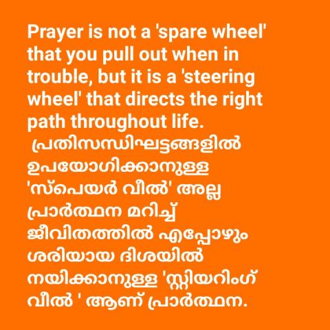 Prayer is not a 'spare wheel' that you pull out when in trouble, but it is a 'steering wheel' that directs the right path throughout life.   പ്രതിസന്ധിഘട്ടങ്ങളിൽ ഉപയോഗിക്കാനുള്ള 'സ്പെയർ വീൽ' അല്ല പ്രാർത്ഥന മറിച്ച് ജീവിതത്തിൽ എപ്പോഴും ശരിയായ ദിശയിൽ നയിക്കാനുള്ള 'സ്റ്റിയറിംഗ് വീൽ ' ആണ് പ്രാർത്ഥന.