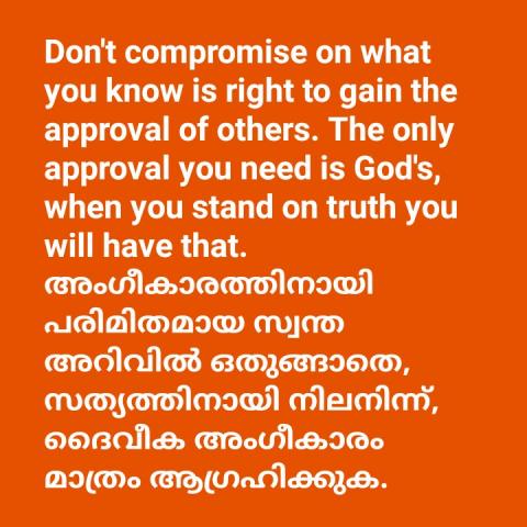 Don't compromise on what you know is right to gain the approval of others. The only approval you need is God's, when you stand on truth you will have that.   അംഗീകാരത്തിനായി പരിമിതമായ സ്വന്ത അറിവിൽ ഒതുങ്ങാതെ, സത്യത്തിനായി നിലനിന്ന്, ദൈവീക അംഗീകാരം മാത്രം ആഗ്രഹിക്കുക.
