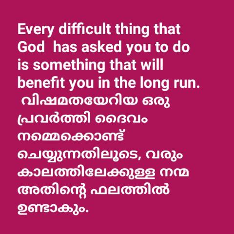 Every difficult thing that God  has asked you to do is something that will benefit you in the long run.   വിഷമതയേറിയ ഒരു പ്രവൃത്തി ദൈവം നമ്മെക്കൊണ്ട് ചെയ്യിക്കുന്നതിലൂടെ, വരും കാലത്ത് അതിന്റെ നന്മ നമുക്ക് ലഭിക്കുന്നു.  .