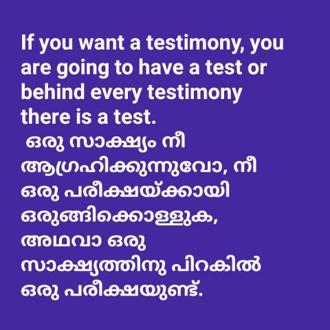 If you want a testimony, you are going to have a test or behind every testimony there is a test.  ഒരു സാക്ഷ്യം നീ ആഗ്രഹിക്കുന്നുവോ, നീ ഒരു പരീക്ഷയ്ക്കായി ഒരുങ്ങിക്കൊള്ളുക, അഥവാ ഒരു സാക്ഷ്യത്തിനു പിറകിൽ ഒരു പരീക്ഷയുണ്ട്.