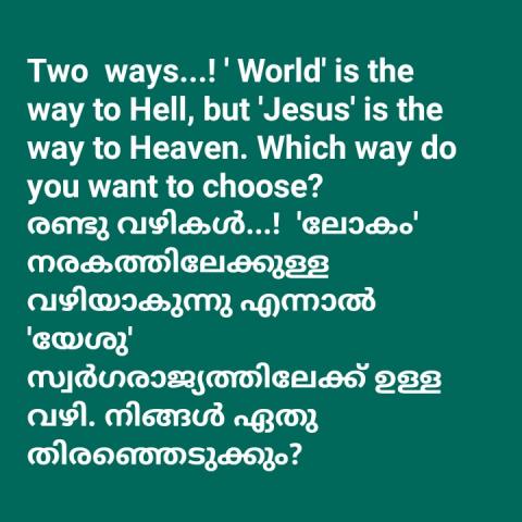 Two  ways...! ' World' is the way to Hell, but 'Jesus' is the way to Heaven. Which way do you want to choose? രണ്ടു വഴികൾ...!  'ലോകം' നരകത്തിലേക്കുള്ള വഴിയാകുന്നു എന്നാൽ 'യേശു' സ്വർഗരാജ്യത്തിലേക്ക് ഉള്ള വഴി. നിങ്ങൾ ഏതു തിരഞ്ഞെടുക്കും?