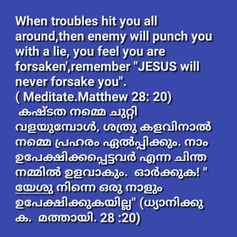 When troubles hit you all around, then enemy will punch you with a lie, you feel you are forsaken, remember "JESUS will never forsake you".( Meditate Matthew 28: 20)   കഷ്ടത നമ്മെ ചുറ്റി വളയുമ്പോൾ, ശത്രു കളവിനാൽ നമ്മെ പ്രഹരം ഏൽപ്പിക്കും. നാം ഉപേക്ഷിക്കപ്പെട്ടവർ എന്ന ചിന്ത നമ്മിൽ ഉളവാകും.  ഓർക്കുക! " യേശു നിന്നെ ഒരു നാളും ഉപേക്ഷിക്കുകയില്ല" (ധ്യാനിക്കുക മത്തായി. 28 :20)