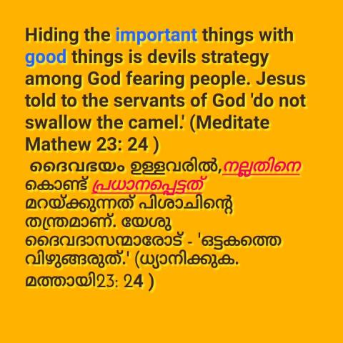 Hiding the important things with good things is devils strategy among God fearing people. Jesus told to the servants of God 'do not swallow the camel.' (Meditate Mathew 23: 24 )  ദൈവഭയം ഉള്ളവരിൽ,നല്ലതിനെ കൊണ്ട് പ്രധാനപ്പെട്ടത് മറയ്ക്കുന്നത് പിശാചിന്റെ തന്ത്രമാണ്. യേശു ദൈവദാസന്മാരോട് - 'ഒട്ടകത്തെ വിഴുങ്ങരുത്.' (ധ്യാനിക്കുക.  മത്തായി23: 24 )