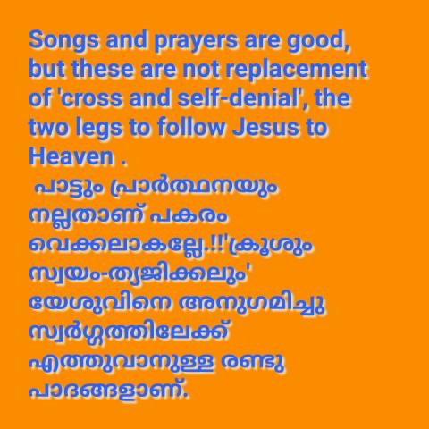 Songs and prayers are good, but these are not replacement of 'cross and self-denial', the two legs to follow Jesus to Heaven .    പാട്ടും പ്രാർത്ഥനയും നല്ലതാണ് പകരം വെക്കലാകല്ലേ.!!'ക്രൂശും സ്വയം-ത്യജിക്കലും' യേശുവിനെ അനുഗമിച്ചു സ്വർഗ്ഗത്തിലേക്ക് എത്തുവാനുള്ള രണ്ടു പാദങ്ങളാണ്.