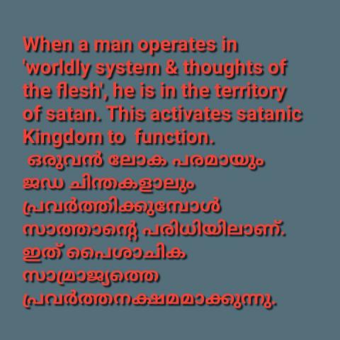 When a man operates in 'worldly system & thoughts of the flesh', he is in the territory of satan. This activates satanic Kingdom to  function. ഒരുവൻ ലോക പരമായും ജഡ ചിന്തകളാലും പ്രവർത്തിക്കുമ്പോൾ സാത്താന്റെ പരിധിയിലാണ്. ഇത് പൈശാചിക സാമ്രാജ്യത്തെ പ്രവർത്തനക്ഷമമാക്കുന്നു.