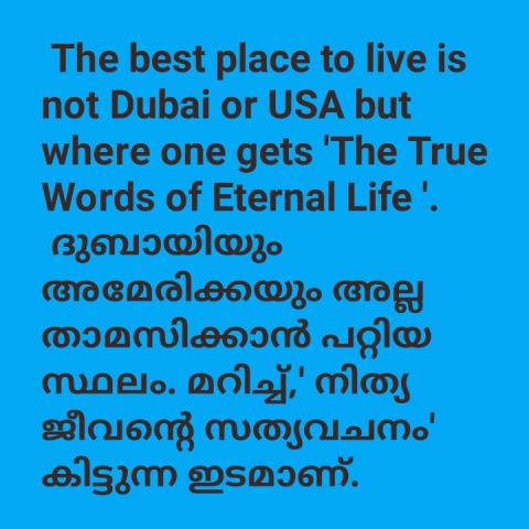 The best place to live is not Dubai or USA but where one gets 'The True words of Eternal Life'.    ദുബായിയും അമേരിക്കയും അല്ല താമസിക്കാൻ പറ്റിയ ഏറ്റവും നല്ല സ്ഥലം മറിച്ച് 'നിത്യ ജീവന്റെ സത്യവചനം ' കിട്ടുന്ന ഇടമാണ്. 