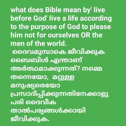 What does Bible mean by' live before God'?   Live a life according to the purpose of God to please him rather than to please ourselves or the men of the world.   ദൈവമുമ്പാകെ ജീവിക്കുക ബൈബിൾ എന്താണ് അർത്ഥമാക്കുന്നത്?  നമ്മെ തന്നെയോ,  മറ്റുള്ള മനുഷ്യരെയോ പ്രസാദിപ്പിക്കുന്നതിനേക്കാളുപരി ദൈവീക താൽപര്യങ്ങൾക്കായി ജീവിക്കുക.