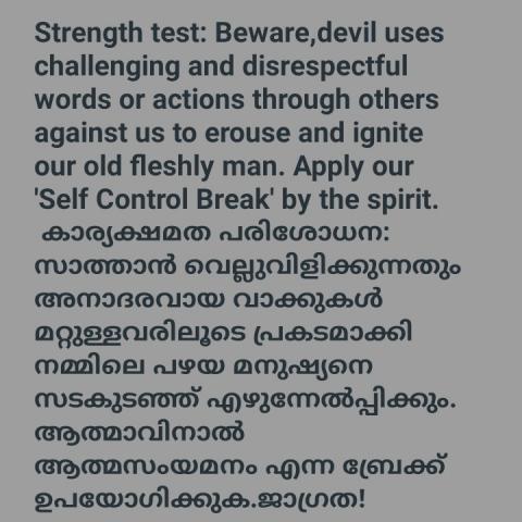Strength test: Beware, devil uses challenging and disrespectful words or actions through others against us to erouse and ignite our old fleshly man. Apply our 'Self Control Break' by the spirit.   കാര്യക്ഷമത പരിശോധന: സാത്താൻ വെല്ലുവിളിക്കുന്നതും അനാദരവായ വാക്കുകൾ മറ്റുള്ളവരിലൂടെ പ്രകടമാക്കി നമ്മിലെ പഴയ മനുഷ്യനെ സടകുടഞ്ഞ് എഴുന്നേൽപ്പിക്കും. ആത്മാവിനാൽ ആത്മസംയമനം എന്ന ബ്രേക്ക് ഉപയോഗിക്കുക.ജാഗ്രത!