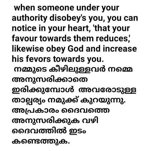 When someone under your authority disobeys you, you can notice in your heart, 'that your favor towards them reduces,' likewise obey God and increase his favors towards you.   നമ്മുടെ കീഴിലുള്ളവർ നമ്മെ അനുസരിക്കാതെ ഇരിക്കുമ്പോൾ  അവരോടുള്ള താല്പര്യം നമുക്ക് കുറയുന്നു. അപ്രകാരം ദൈവത്തെ അനുസരിക്കുക വഴി ദൈവത്തിൽ ഇടം കണ്ടെത്തുക.