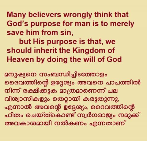Many believers wrongly think that God’s purpose for man is to merely save him from sin, but His purpose is that, we should inherit the Kingdom of Heaven by doing the will of God.   മനുഷ്യനെ സംബന്ധിച്ചിടത്തോളം ദൈവത്തിന്റെ ഉദ്ദേശ്യം അവനെ പാപത്തിൽ നിന്ന് രക്ഷിക്കുക മാത്രമാണെന്ന് പല വിശ്വാസികളും തെറ്റായി കരുതുന്നു,  എന്നാൽ അവന്റെ ഉദ്ദേശ്യം, ദൈവത്തിന്റെ ഹിതം ചെയ്ത്കൊണ്ട് സ്വർഗരാജ്യം നമുക്ക് അവകാശമായി നൽകണം എന്നതാണ്