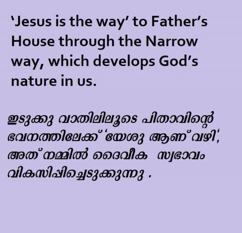‘Jesus is the way’ to Father’s House through the Narrow way, which develops God’s nature in us.                                        ഇടുക്കു വാതിലിലൂടെ പിതാവിന്റെ ഭവനത്തിലേക്ക് "യേശു ആണ് വഴി", അത് നമ്മിൽ ദൈവീക  സ്വഭാവം  വികസിപ്പിച്ചെടുക്കുന്നു .