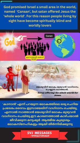 God promised Israel a small area in the world named 'Canaan' but satan offered Jesus the 'whole world'. wow!!!    ഇസ്രായേല്യർക്ക് ദൈവം വാഗ്ദത്തം ചെയ്തത് ഭൂമിയിൽ ഒരു ചെറിയ ഭൂപ്രദേശം 'കാനാൻ' ,പിശാച് യേശുവിന് വാഗ്ദത്തം ചെയ്തത് 'സർവ്വലോകവും'. wow!!! 