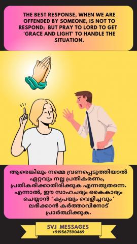 The best response, when we are offended by someone, is not to respond but pray to Lord to get 'Grace and Light' to handle the situation. ശ്രേഷ്ഠമായ പ്രതികരണം :- നാം നിന്ദ്യം ആകുന്ന തലങ്ങളിൽ പ്രതികരിക്കാതെ,ദൈവകൃപക്കായും ഉൾക്കാഴ്ചയ്ക്കായും പ്രാർത്ഥിക്കുക .