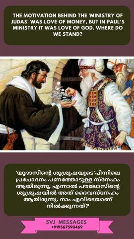 The motivation behind the 'ministry of Judas' was 'love of money', but in Paul's ministry it was 'love of God'. Where do we stand ?   യൂദായുടെ ശുശ്രൂഷാ പ്രചോദനം 'ധനത്തോടുള്ള സ്നേഹം'. പൗലോസിന്റെ ശുശ്രൂഷാ പ്രചോദനം  'ദൈവത്തോടുള്ള സ്നേഹം'. നാം ആർക്കൊപ്പം?