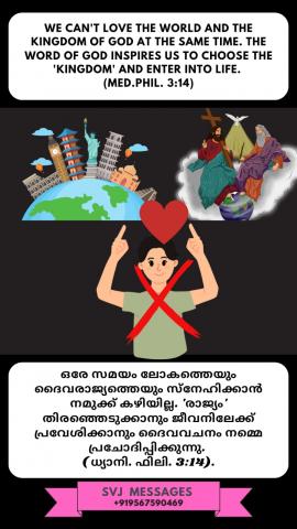 We can't love the world and the Kingdom of God at the same time. The word of God inspires usto choose the 'Kingdom' and enter into life. (phil. 3.14).  ലോകത്തെയും ദൈവ രാജ്യത്തെയും ഒരുമിച്ച് സ്നേഹിക്കാൻ സാധ്യമല്ല. ദൈവരാജ്യവും അപ്രകാരം നിത്യതയിലേക്ക് പ്രവേശിക്കാനും ദൈവവചനം നമ്മെ ഉത്സാഹിക്കുന്നു.( ധ്യാനിക്കുക. ഫിലിപ്പിയർ.3.14)