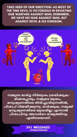 Take heed of our direction, as most of the time devil is victorious in deviating our Warfare against men, remember we have no war against man but against devil and his Kingdom.  പലപ്പോഴും സാത്താൻ നമ്മെ സഹ മനുഷ്യരോട് വഴക്കിനായി ഉദ്യമിപ്പിക്കുന്നു. അതുകൊണ്ട് നമുക്ക് ശ്രദ്ധിക്കാം നമുക്ക് മനുഷ്യരുമായി യുദ്ധം ഇല്ല മറിച്ച് സാത്താനോടും അവന്റെ രാജ്യത്തോടും മാത്രമാണ്.