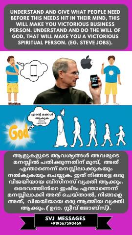 Understand and give what people need before these needs hit in their mind, this will make you a victorious business person.(eg. Steve Jobs)  Understand and do the will of God that will make you a victorious spiritual person.   ആളുകൾക്ക് ആവശ്യമുള്ളത് മനസ്സിലാക്കുക അത് അവരുടെ മനസ്സിൽ പതിക്കുന്നതിൻ മുൻപ് അവർക്ക് നൽകുക, ഇത് നിങ്ങളെ ഒരു വിജയകരമായ ബിസിനസുകാരൻ ആക്കും. (ഉദാ. സ്റ്റീവ് ജോബ്സ്). ദൈവഹിതം മനസ്സിലാക്കി അത് പ്രവർത്തിക്കയും ചെയ്ക, ഇത് നിങ്ങളെ ഒരു വിജയകരമായ ആത്മീയ വ്യക്തി ആക്കും.
