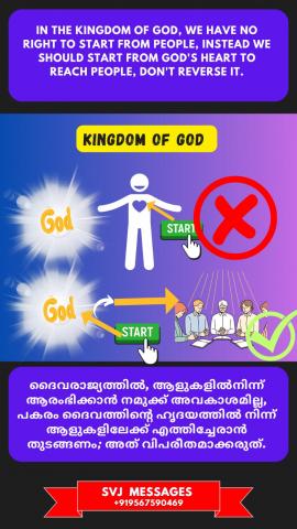 In the Kingdom of God, we have no right to start from people; instead we should start from God's heart to reach people, don't reverse it.    ദൈവരാജ്യത്തിൽ ആളുകളിൽ നിന്നും ആരംഭിക്കുവാൻ നമുക്ക് അവകാശമില്ല. പകരം നാം ദൈവത്തിന്റെ ഹൃദയത്തിൽ നിന്നും ആരംഭിച്ചു ആലുകളിലേയ്ക്ക് എത്തിച്ചേരണം. ഇത് വിപരീതമാകരുത്. 