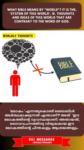 What Bible means by ‘World’? It is the ‘system of this world’, ie. thoughts and ideas of this world that are contrary to the Word of God.    'ലോകം' എന്നാൽ ബൈബിൾ എന്താണ് അർഥം ആക്കുന്നത് ? അത് 'ഈ ലോകത്തിന്റെ വ്യവസ്ഥ' ആണ്, അതായത് ദൈവവചനത്തിനു വിരുദ്ധമായ ഈ ലോകത്തിന്റെ ചിന്തകളും ആശയങ്ങളും തന്നെ .
