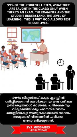 99% of the students listen what they are taught, only when there is an exam the examiner and the student understand the level of learning, this is why God allows test in our lives.   99% വിദ്യാർത്ഥികളും അവർ പഠിപ്പിക്കുന്നത് കേൾക്കുന്നു, ഒരു പരീക്ഷയുള്ളപ്പോൾ മാത്രം പരീക്ഷകനും വിദ്യാർത്ഥിയും പഠന നിലവാരം മനസ്സിലാക്കുന്നു, അതിനാലാണ് ദൈവം നമ്മുടെ ജീവിതത്തിൽ പരീക്ഷണം അനുവദിക്കുന്നത്.