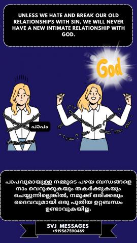 Unless we hate and break our old relationship with sin, we will never have a new intimate relationship with God.    പാപവുമായുള്ള നമ്മുടെ പഴയ ബന്ധത്തെ വെറുക്കുകയും തകർക്കുകയും ചെയ്തില്ലെങ്കിൽ , നമുക്ക് ഒരിക്കലും ദൈവവുമായി അടുപ്പമുള്ള പുതിയ ബന്ധം ഉണ്ടാകില്ല. 