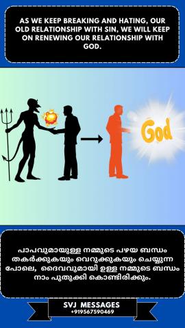 As we keep breaking and hating our old relationship with sin we will keep on renewing our relationship with God.   പാപവുമായുള്ള നമ്മുടെ പഴയ ബന്ധത്തെ നാം വിച്ഛേദിക്കുകയും വെറുക്കുകയും ചെയ്യുമ്പോൾ നാം ദൈവവുമായുള്ള നമ്മുടെ ബന്ധത്തെ പുതുക്കിക്കൊണ്ടിരിക്കും.