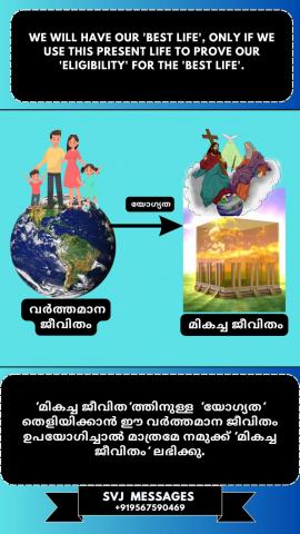 We will have our ‘best life’, only if we use this present life to prove our ‘eligibility’ for the ‘best life’.   നമ്മുടെ "മികച്ച ജീവിതം" ലഭിക്കണമെങ്കിൽ നമ്മുടെ ഇന്നത്തെ ഈ ജീവിതം ഉപയോഗിച്ച്   "മികച്ച ജീവിതത്തിനായുള്ള" യോഗ്യത തെളിയിക്കേണ്ടതുണ്ട്l