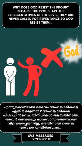 Why does God resist the proud?  Because the proud are the representative of the devil, they are never called for repentance. So God resist them.    ദൈവം അഹങ്കാരികളെ എതിർക്കുന്നത് എന്തുകൊണ്ട്?  അഹങ്കാരികൾ പിശാചിന്റെ പ്രതിനിധികളാണ്. അവരെ ഒരിക്കലും മാനസാന്തരത്തിനായി വിളിക്കുന്നില്ല . അതിനാൽ ദൈവം അവരെ എതിർക്കുന്നു . 