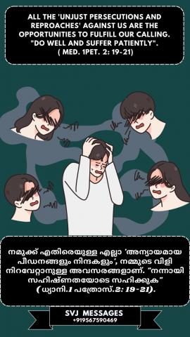 All the ‘unjust persecutions and reproaches’ against us are the opportunities to fulfill our calling, “Do well and suffer patiently” (Med. 1 Pe.2:19-21)    നമുക്കെതിരായ എല്ലാ ‘അന്യായമായ ഉപദ്രവങ്ങളും നിന്ദകളും’ നമ്മുടെ വിളിയെ നിറവേറ്റാനുള്ള അവസരങ്ങളാണ് .“നന്നായി ചെയ്യുക, ക്ഷമയോടെ കഷ്ടപ്പെടുക”.(ധ്യാനി. 1 പത്രോസ്  2:19-21)