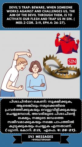  Devil’s trap: Beware, When someone works against and challenges us, the aim of the         devil through them is to activate our flesh and trap us in sin. (Med. 2 Cor.2:11, Ep.4:26-27) പിശാചിന്റെ കെണി: സൂക്ഷിക്കുക, ആരെങ്കിലും നമുക്ക് എതിരായി പ്രവർത്തിക്കുകയും വെല്ലുവിളിക്കുകയും ചെയ്യുമ്പോൾ, പിശാചിന്റെ ലക്‌ഷ്യം അവരിലൂടെ നമ്മുടെ ജഡം സജീവമാക്കുകയും പാപത്തിൽ കുടുക്കുകയും ചെയ്യുക എന്നതാണ്. (ധ്യാനി. 2 കൊരി .2: 11, എഫേ .4: 26-27)