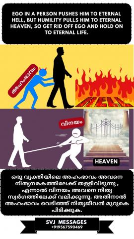  Ego in a person pushes him to eternal hell, but humility pulls him to Eternal Heaven, so get rid off ego and hold on to eternal life.    ഒരു വ്യക്തിയിലെ അഹം അവനെ നിത്യ നരകത്തിലേക്ക് തള്ളിവിടുന്നു, എന്നാൽ വിനയം അവനെ നിത്യസ്വർഗ്ഗത്തിലേക്ക് ആകർഷിക്കുന്നു, അതിനാൽ അഹം  ഒഴിവാക്കി നിത്യജീവൻ മുറുകെ പിടിക്കുക.