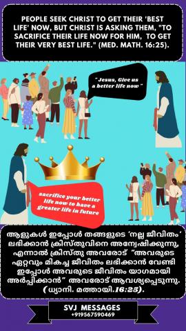 People seek Christ to get their ‘best life now’, but Christ is asking them “to sacrifice their life now for Him to get their Very Best Life”. (Med. Mat.16:25)   തങ്ങളുടെ ‘മികച്ച ജീവിതം’ ലഭിക്കാൻ ആളുകൾ ക്രിസ്തുവിനെ അന്വേഷിക്കുന്നു, എന്നാൽ ക്രിസ്തു അവരോട് "അവരുടെ ഏറ്റവും മികച്ച ജീവിതം ലഭിക്കുന്നതിനായി അവരുടെ ഇപ്പോഴത്തെ ജീവിതം അവനുവേണ്ടി ത്യാഗം ചെയ്യാൻ ആവശ്യപ്പെടുന്നു". (ധ്യാനി.മത്താ. 16:25)