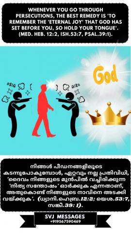 When ever you go through persecutions, the best remedy is ‘to remember the ‘Eternal Joy’ that God has set before you, so hold your tongue’. (Med.Heb.12:2, Is.53:7, Ps.39:1)                                       നിങ്ങൾ എപ്പോഴെങ്കിലും പീഡനങ്ങളിലൂടെ കടന്നുപോകുമ്പോൾ, ഏറ്റവും മികച്ച പ്രതിവിധി,  ‘ഓർക്കുക ദൈവം നിങ്ങളുടെ മുമ്പിൽ വെച്ചിരിക്കുന്ന ‘നിത്യ സന്തോഷം’, അതിനാൽ നിങ്ങളുടെ നാവ് കടിഞ്ഞാണിടുക  ’. (ധ്യാനി.എബ്ര.12: 2,  യെശ .53: 7,  സങ്കീ.39: 1)