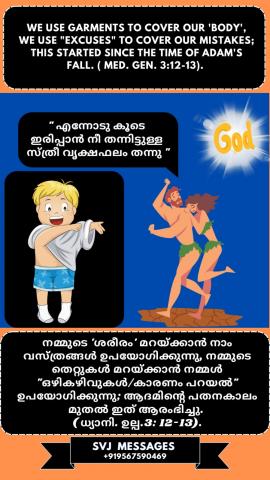 We use garments to cover our ‘body’,  we use “excuses” to cover our mistakes this started since the time of Adam’s fall. (Med. Gen.3:12-13)   ഞങ്ങളുടെ ‘ശരീരം’ മറയ്ക്കാൻ ഞങ്ങൾ വസ്ത്രങ്ങൾ ഉപയോഗിക്കുന്നു, നമ്മുടെ തെറ്റുകൾ മറയ്ക്കാൻ ഞങ്ങൾ “ഒഴികഴിവുകൾ” ഉപയോഗിക്കുന്നു. ഇത് ആരംഭിച്ചത് ആദാമിന്റെ പതനകാലം മുതൽക്കാണ് . ( ധ്യാനി. ഉൽപ .3: 12-13)