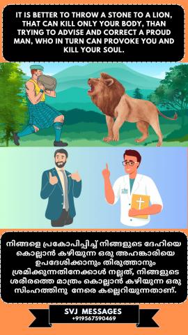 It is better to throw a stone to a lion, that can kill only your body, than trying to advice and correct a proud man, who in turn can provoke you and kill your soul.   നിങ്ങളുടെ ശരീരത്തെ മാത്രം കൊല്ലാൻ കഴിയുന്ന ഒരു സിംഹത്തിന് കല്ലെറിയുന്നതാണ്അഹങ്കാരിയായ ഒരു മനുഷ്യനെ ഉപദേശിക്കയും തിരുത്തുകയും ചെയ്യുന്നതിനേക്കാൾ നല്ലത് . എന്തുകൊണ്ടെന്നാൽ അവന് നിങ്ങളെ  പ്രകോപിപ്പിക്കാനും നിങ്ങളുടെ ആത്മാവിനെ കൊല്ലുവാനും കഴിയും.