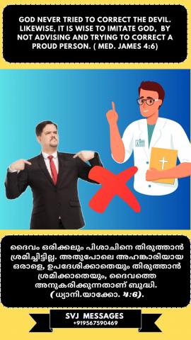 God never tried to correct the devil. Like wise it is wise to imitate God by not advising and trying to correct a proud person. (Med. James 4:6)   പിശാചിനെ തിരുത്താൻ ദൈവം ഒരിക്കലും ശ്രമിച്ചിട്ടില്ല. അതുപോലെ ദൈവത്തെ അനുകരിച്ച് അഹങ്കാരിയായ ഒരാളെ ഉപദേശിക്കയും തിരുത്തുകയും ചെയ്യാത്തതാണ് ജ്ഞാനം. (ധ്യാനി. യാക്കോബ്  4:6)