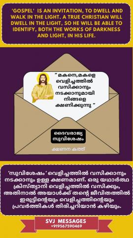 Gospel is an invitation to dwell and walk in the light, A true Christian will dwell in the light, so he will be able to identify both the works of darkness and light in his life.    വെളിച്ചത്തിൽ വസിക്കാനും നടക്കാനുമുള്ള ഒരു ക്ഷണമാണ് സുവിശേഷം, ഒരു യഥാർത്ഥ ക്രിസ്ത്യാനി വെളിച്ചത്തിൽ വസിക്കും, അതിനാൽ അവന്റെ ജീവിതത്തിലെ ഇരുട്ടിന്റെയും വെളിച്ചത്തിന്റെയും പ്രവൃത്തികളെ തിരിച്ചറിയാൻ അവനു കഴിയും.