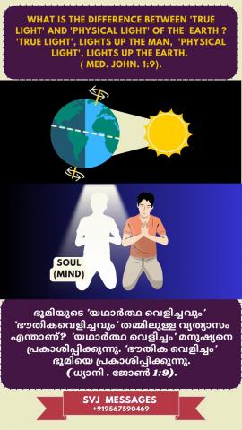 What is the difference between ‘true light’ and ‘physical light’ of the earth? ‘true light’ lights up the man, physical light lights up the earth. (Med. John 1:9)   "സത്യവെളിച്ചവും" ഭൂമിയുടെ "ഭൗതിക വെളിച്ചവും" തമ്മിൽ ഉള്ള വ്യത്യാസം എന്താണ് ? "സത്യ വെളിച്ചം" മനുഷ്യനെ പ്രകാശിപ്പിക്കുന്നു "ഭൗതിക വെളിച്ചം" ഭൂമിയെ പ്രകാശിപ്പിക്കുന്നു.(ധ്യാനി. യോഹന്നാൻ 1:9)