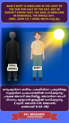 Man’s body is dwelling in the light of the sun for half of the day, but he doesn’t know that his soul is dwelling in darkness the whole day. (Med. John 1:9, 1 John, Mat 4:15-16).   മനുഷ്യന്റെ ശരീരം പകുതി ദിവസവും സൂര്യന്റെ വെളിച്ചത്തിൽ വസിക്കുന്നു, പക്ഷേ  അവനറിയില്ല അവന്ടെ  ആത്മാവ് ദിവസം മുഴുവൻ അന്ധകാരത്തിൽ വസിക്കുന്നു എന്ന്. (ധ്യാനി. യോഹന്നാൻ 1: 9, 1 യോഹന്നാൻ, മത്താ 4: 15-16).
