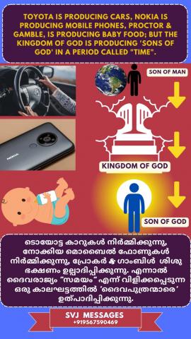 TOYOTA is producing cars, Nokia is producing Mobile phones, Proctor & Gamble is producing Baby Food, But THE KINGDOM OF GOD is producing ‘sons of God’ in a period called “Time”   ടൊയോട്ട കാറുകൾ നിർമ്മിക്കുന്നു, നോക്കിയ മൊബൈൽ ഫോണുകൾ നിർമ്മിക്കുന്നു, പ്രൊക്ടർ & ഗാംബിൾ  ബേബി ഫുഡ്നിർമ്മിക്കുന്നു, എന്നാൽ  “സമയം” എന്ന ഒരു കാലഘട്ടത്തിൽ "ദൈവരാജ്യം"  ‘ദൈവപുത്രന്മാരെ’ ഉൽപാദിപ്പിക്കുന്നു.