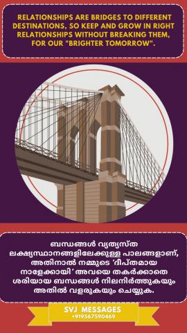 Relationships are bridges to different destinations, so keep and grow in right relationships without breaking them for our ‘brighter tomorrow’.   ബന്ധങ്ങൾ വ്യത്യസ്ത ലക്ഷ്യസ്ഥാനങ്ങളിലേക്കുള്ള പാലങ്ങളാണ്, അതിനാൽ നമ്മുടെ 'ശോഭനമായ നാളെ'ക്കായി അവ തകർക്കാതെ ശരിയായി സൂക്ഷിക്കുകയും ബന്ധങ്ങളിൽ വളരുകയും ചെയ്യുക