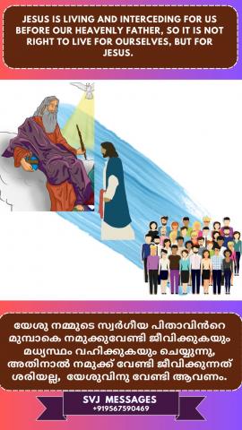 Jesus is living and interceding for us before our Heavenly Father, so it is not right to live for ourselves, but for Jesus.   നമ്മുടെ സ്വർഗ്ഗീയ പിതാവിന്റെ മുമ്പിൽ യേശു നമുക്കുവേണ്ടി ജീവിക്കുകയും , മധ്യസ്ഥത അണയ്ക്കുകയും ചെയ്യുന്നു , അതിനാൽ നാം നമുക്ക് വേണ്ടി ജീവിക്കുന്നത് ശെരിയല്ല , മറിച്ച് യേശുവിനു വേണ്ടി ജീവിക്കണം.